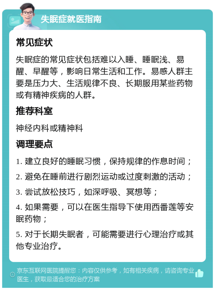 失眠症就医指南 常见症状 失眠症的常见症状包括难以入睡、睡眠浅、易醒、早醒等，影响日常生活和工作。易感人群主要是压力大、生活规律不良、长期服用某些药物或有精神疾病的人群。 推荐科室 神经内科或精神科 调理要点 1. 建立良好的睡眠习惯，保持规律的作息时间； 2. 避免在睡前进行剧烈运动或过度刺激的活动； 3. 尝试放松技巧，如深呼吸、冥想等； 4. 如果需要，可以在医生指导下使用西番莲等安眠药物； 5. 对于长期失眠者，可能需要进行心理治疗或其他专业治疗。