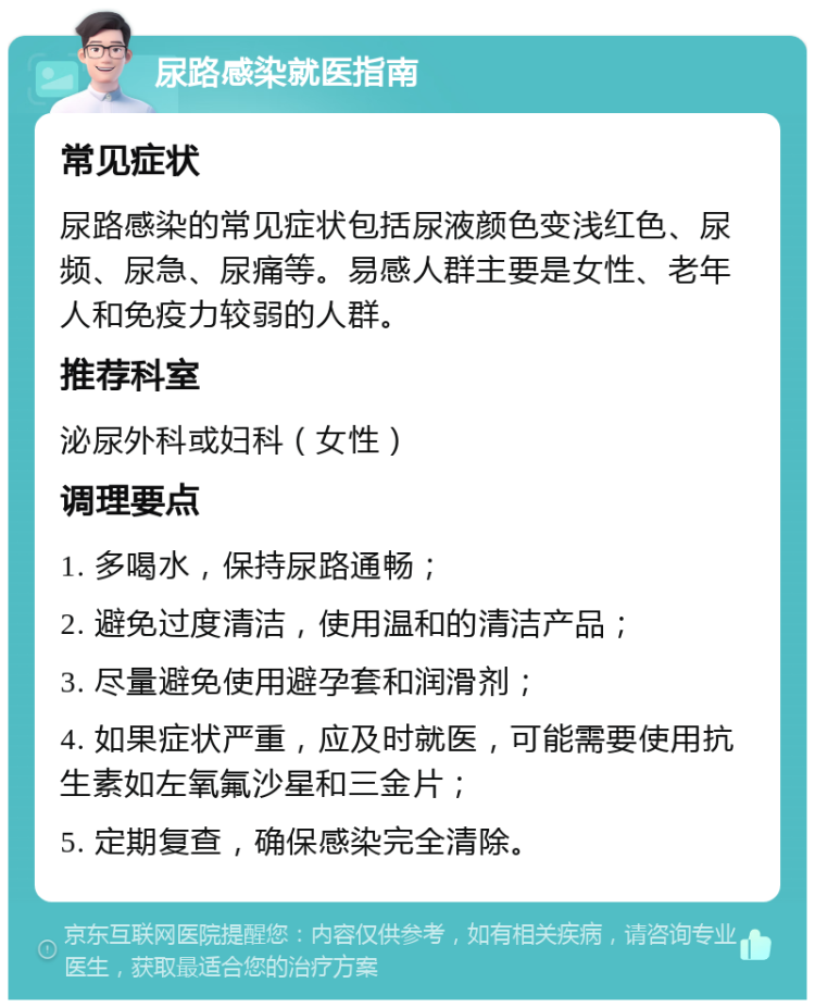 尿路感染就医指南 常见症状 尿路感染的常见症状包括尿液颜色变浅红色、尿频、尿急、尿痛等。易感人群主要是女性、老年人和免疫力较弱的人群。 推荐科室 泌尿外科或妇科（女性） 调理要点 1. 多喝水，保持尿路通畅； 2. 避免过度清洁，使用温和的清洁产品； 3. 尽量避免使用避孕套和润滑剂； 4. 如果症状严重，应及时就医，可能需要使用抗生素如左氧氟沙星和三金片； 5. 定期复查，确保感染完全清除。