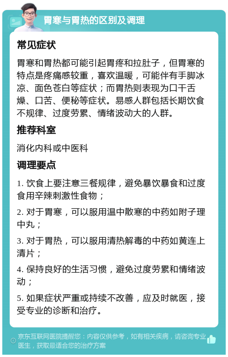 胃寒与胃热的区别及调理 常见症状 胃寒和胃热都可能引起胃疼和拉肚子，但胃寒的特点是疼痛感较重，喜欢温暖，可能伴有手脚冰凉、面色苍白等症状；而胃热则表现为口干舌燥、口苦、便秘等症状。易感人群包括长期饮食不规律、过度劳累、情绪波动大的人群。 推荐科室 消化内科或中医科 调理要点 1. 饮食上要注意三餐规律，避免暴饮暴食和过度食用辛辣刺激性食物； 2. 对于胃寒，可以服用温中散寒的中药如附子理中丸； 3. 对于胃热，可以服用清热解毒的中药如黄连上清片； 4. 保持良好的生活习惯，避免过度劳累和情绪波动； 5. 如果症状严重或持续不改善，应及时就医，接受专业的诊断和治疗。