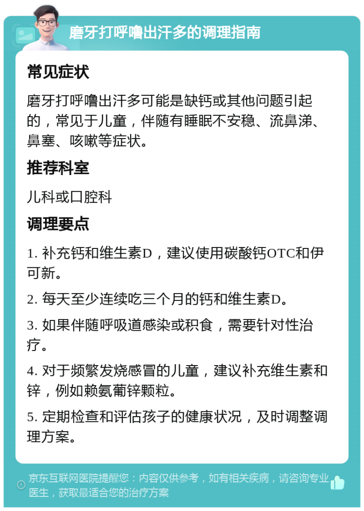 磨牙打呼噜出汗多的调理指南 常见症状 磨牙打呼噜出汗多可能是缺钙或其他问题引起的，常见于儿童，伴随有睡眠不安稳、流鼻涕、鼻塞、咳嗽等症状。 推荐科室 儿科或口腔科 调理要点 1. 补充钙和维生素D，建议使用碳酸钙OTC和伊可新。 2. 每天至少连续吃三个月的钙和维生素D。 3. 如果伴随呼吸道感染或积食，需要针对性治疗。 4. 对于频繁发烧感冒的儿童，建议补充维生素和锌，例如赖氨葡锌颗粒。 5. 定期检查和评估孩子的健康状况，及时调整调理方案。