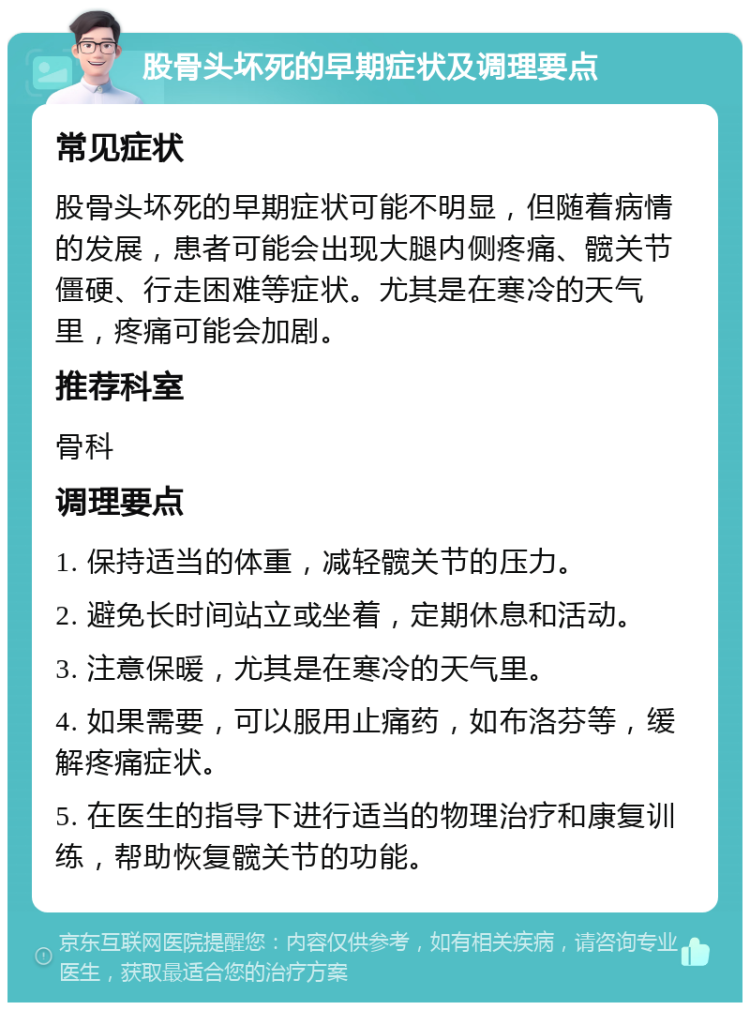 股骨头坏死的早期症状及调理要点 常见症状 股骨头坏死的早期症状可能不明显，但随着病情的发展，患者可能会出现大腿内侧疼痛、髋关节僵硬、行走困难等症状。尤其是在寒冷的天气里，疼痛可能会加剧。 推荐科室 骨科 调理要点 1. 保持适当的体重，减轻髋关节的压力。 2. 避免长时间站立或坐着，定期休息和活动。 3. 注意保暖，尤其是在寒冷的天气里。 4. 如果需要，可以服用止痛药，如布洛芬等，缓解疼痛症状。 5. 在医生的指导下进行适当的物理治疗和康复训练，帮助恢复髋关节的功能。