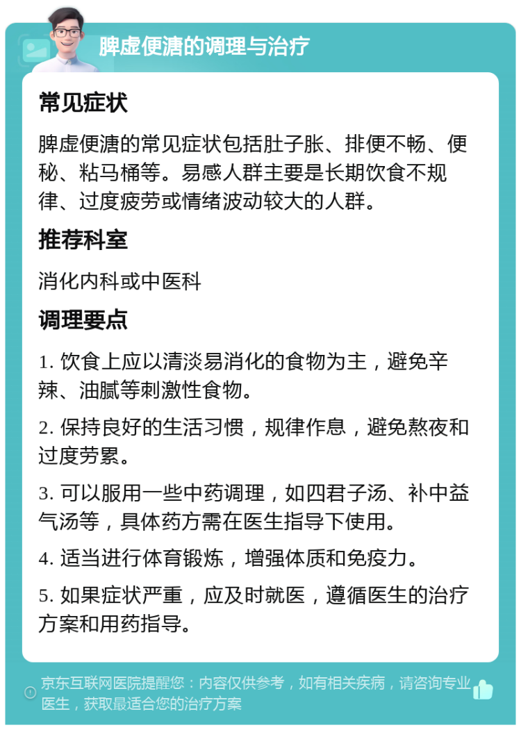 脾虚便溏的调理与治疗 常见症状 脾虚便溏的常见症状包括肚子胀、排便不畅、便秘、粘马桶等。易感人群主要是长期饮食不规律、过度疲劳或情绪波动较大的人群。 推荐科室 消化内科或中医科 调理要点 1. 饮食上应以清淡易消化的食物为主，避免辛辣、油腻等刺激性食物。 2. 保持良好的生活习惯，规律作息，避免熬夜和过度劳累。 3. 可以服用一些中药调理，如四君子汤、补中益气汤等，具体药方需在医生指导下使用。 4. 适当进行体育锻炼，增强体质和免疫力。 5. 如果症状严重，应及时就医，遵循医生的治疗方案和用药指导。