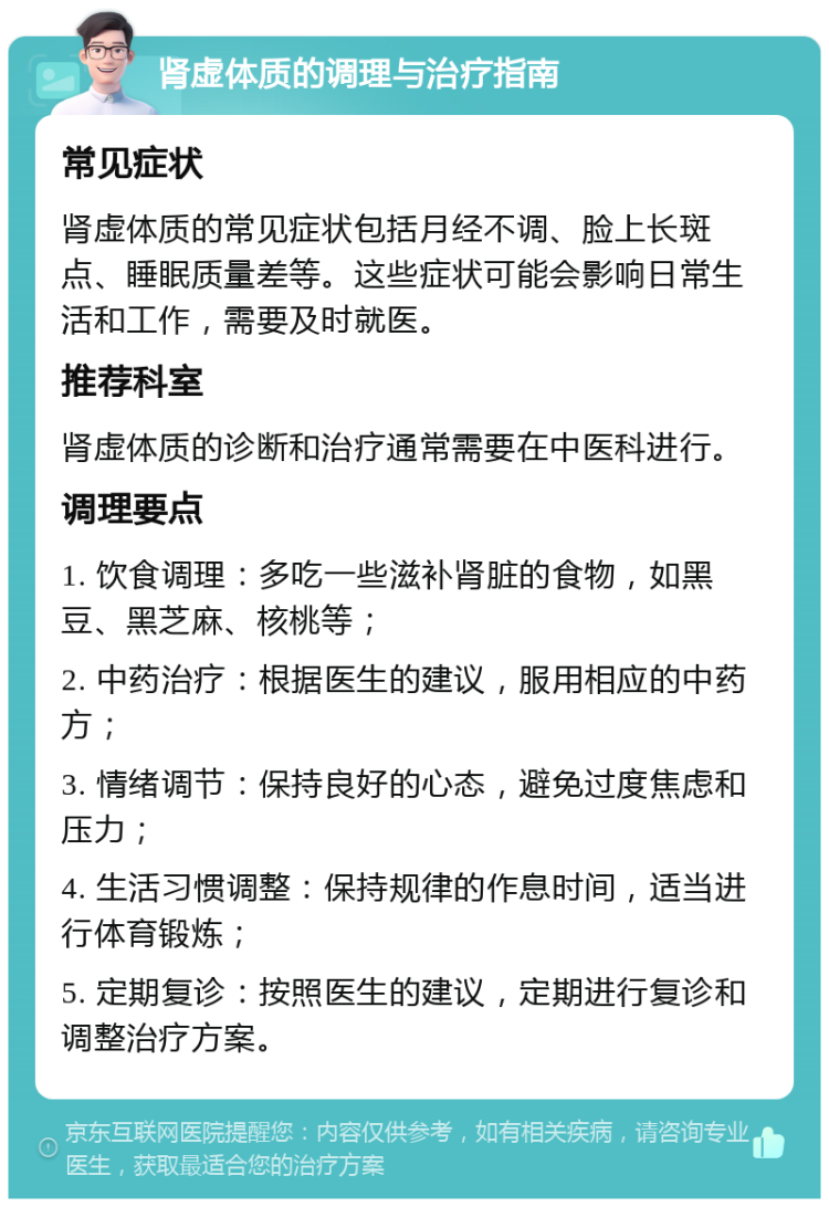 肾虚体质的调理与治疗指南 常见症状 肾虚体质的常见症状包括月经不调、脸上长斑点、睡眠质量差等。这些症状可能会影响日常生活和工作，需要及时就医。 推荐科室 肾虚体质的诊断和治疗通常需要在中医科进行。 调理要点 1. 饮食调理：多吃一些滋补肾脏的食物，如黑豆、黑芝麻、核桃等； 2. 中药治疗：根据医生的建议，服用相应的中药方； 3. 情绪调节：保持良好的心态，避免过度焦虑和压力； 4. 生活习惯调整：保持规律的作息时间，适当进行体育锻炼； 5. 定期复诊：按照医生的建议，定期进行复诊和调整治疗方案。