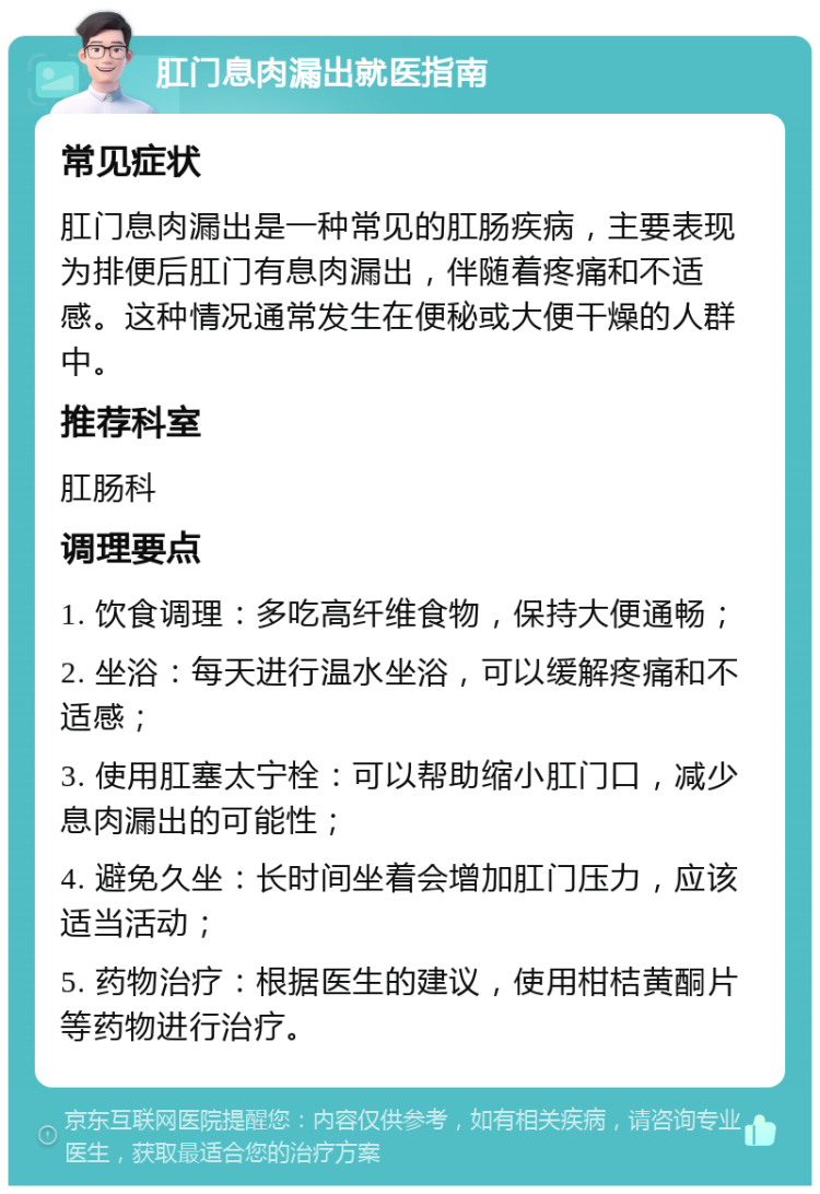 肛门息肉漏出就医指南 常见症状 肛门息肉漏出是一种常见的肛肠疾病，主要表现为排便后肛门有息肉漏出，伴随着疼痛和不适感。这种情况通常发生在便秘或大便干燥的人群中。 推荐科室 肛肠科 调理要点 1. 饮食调理：多吃高纤维食物，保持大便通畅； 2. 坐浴：每天进行温水坐浴，可以缓解疼痛和不适感； 3. 使用肛塞太宁栓：可以帮助缩小肛门口，减少息肉漏出的可能性； 4. 避免久坐：长时间坐着会增加肛门压力，应该适当活动； 5. 药物治疗：根据医生的建议，使用柑桔黄酮片等药物进行治疗。