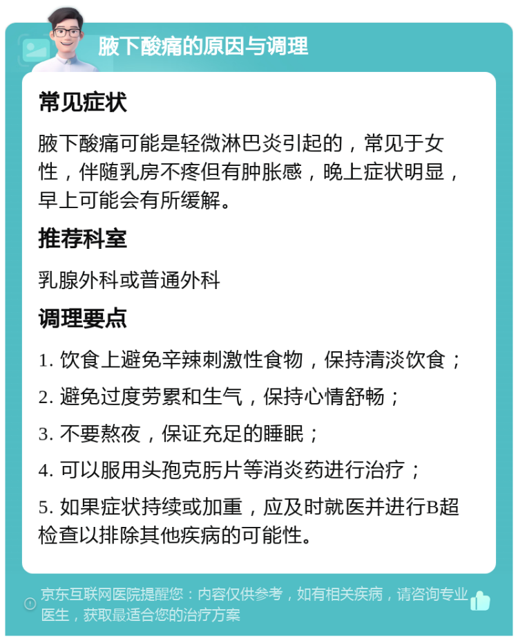 腋下酸痛的原因与调理 常见症状 腋下酸痛可能是轻微淋巴炎引起的，常见于女性，伴随乳房不疼但有肿胀感，晚上症状明显，早上可能会有所缓解。 推荐科室 乳腺外科或普通外科 调理要点 1. 饮食上避免辛辣刺激性食物，保持清淡饮食； 2. 避免过度劳累和生气，保持心情舒畅； 3. 不要熬夜，保证充足的睡眠； 4. 可以服用头孢克肟片等消炎药进行治疗； 5. 如果症状持续或加重，应及时就医并进行B超检查以排除其他疾病的可能性。