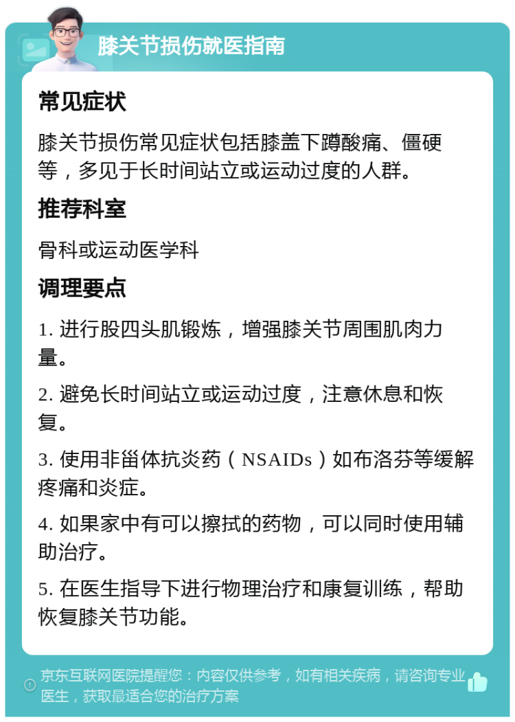 膝关节损伤就医指南 常见症状 膝关节损伤常见症状包括膝盖下蹲酸痛、僵硬等，多见于长时间站立或运动过度的人群。 推荐科室 骨科或运动医学科 调理要点 1. 进行股四头肌锻炼，增强膝关节周围肌肉力量。 2. 避免长时间站立或运动过度，注意休息和恢复。 3. 使用非甾体抗炎药（NSAIDs）如布洛芬等缓解疼痛和炎症。 4. 如果家中有可以擦拭的药物，可以同时使用辅助治疗。 5. 在医生指导下进行物理治疗和康复训练，帮助恢复膝关节功能。