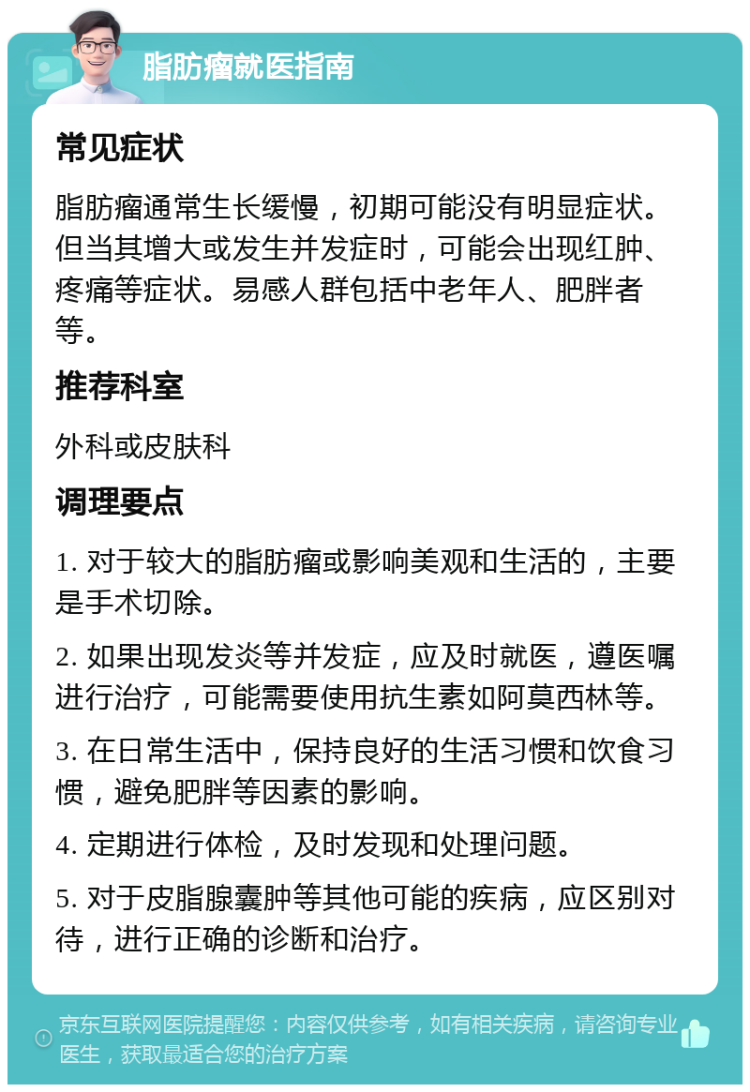 脂肪瘤就医指南 常见症状 脂肪瘤通常生长缓慢，初期可能没有明显症状。但当其增大或发生并发症时，可能会出现红肿、疼痛等症状。易感人群包括中老年人、肥胖者等。 推荐科室 外科或皮肤科 调理要点 1. 对于较大的脂肪瘤或影响美观和生活的，主要是手术切除。 2. 如果出现发炎等并发症，应及时就医，遵医嘱进行治疗，可能需要使用抗生素如阿莫西林等。 3. 在日常生活中，保持良好的生活习惯和饮食习惯，避免肥胖等因素的影响。 4. 定期进行体检，及时发现和处理问题。 5. 对于皮脂腺囊肿等其他可能的疾病，应区别对待，进行正确的诊断和治疗。