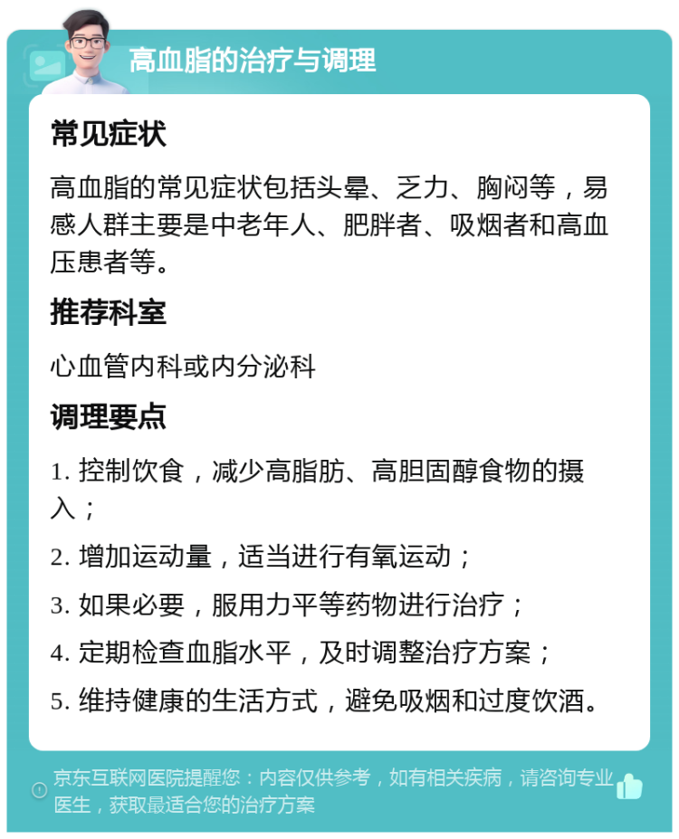 高血脂的治疗与调理 常见症状 高血脂的常见症状包括头晕、乏力、胸闷等，易感人群主要是中老年人、肥胖者、吸烟者和高血压患者等。 推荐科室 心血管内科或内分泌科 调理要点 1. 控制饮食，减少高脂肪、高胆固醇食物的摄入； 2. 增加运动量，适当进行有氧运动； 3. 如果必要，服用力平等药物进行治疗； 4. 定期检查血脂水平，及时调整治疗方案； 5. 维持健康的生活方式，避免吸烟和过度饮酒。