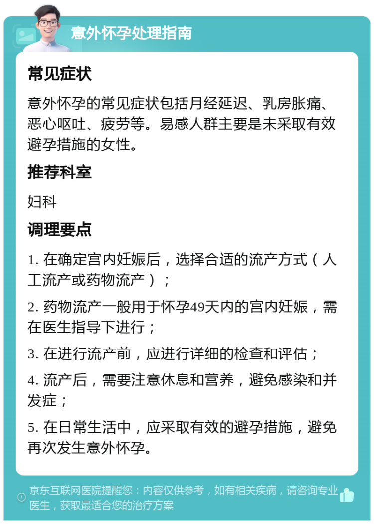 意外怀孕处理指南 常见症状 意外怀孕的常见症状包括月经延迟、乳房胀痛、恶心呕吐、疲劳等。易感人群主要是未采取有效避孕措施的女性。 推荐科室 妇科 调理要点 1. 在确定宫内妊娠后，选择合适的流产方式（人工流产或药物流产）； 2. 药物流产一般用于怀孕49天内的宫内妊娠，需在医生指导下进行； 3. 在进行流产前，应进行详细的检查和评估； 4. 流产后，需要注意休息和营养，避免感染和并发症； 5. 在日常生活中，应采取有效的避孕措施，避免再次发生意外怀孕。