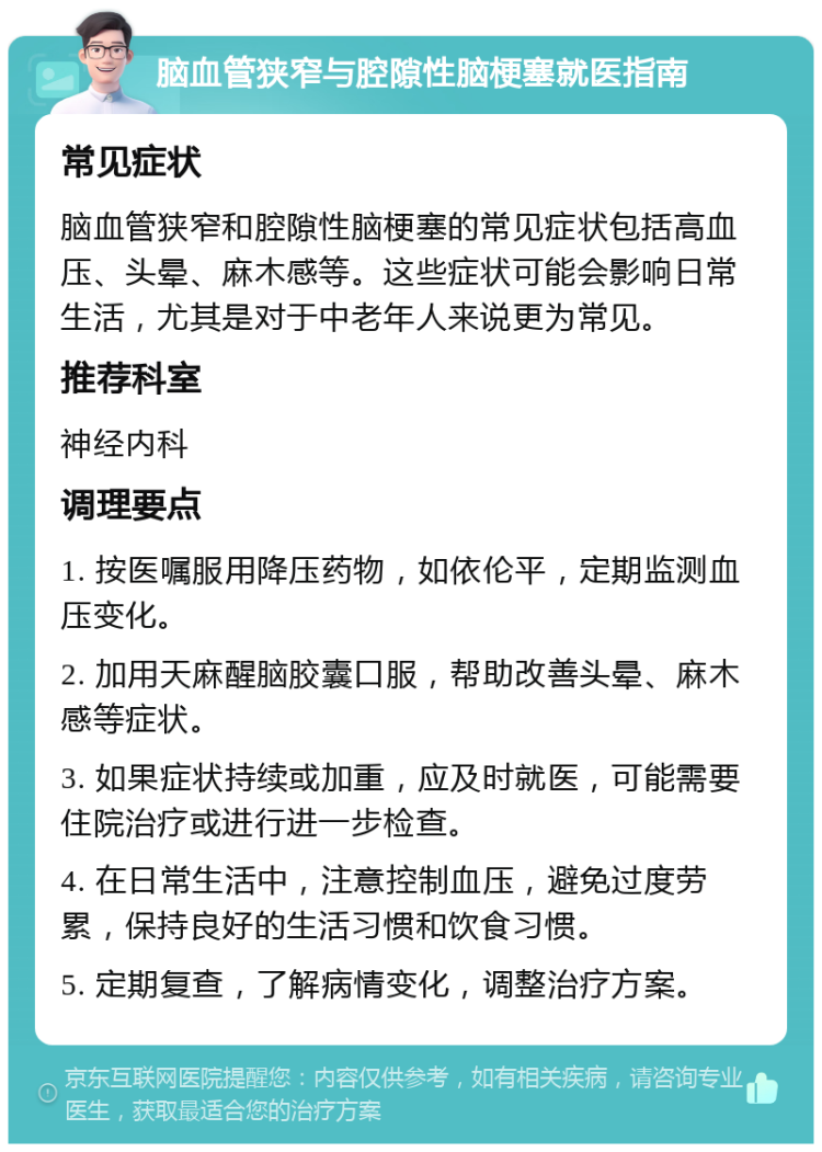 脑血管狭窄与腔隙性脑梗塞就医指南 常见症状 脑血管狭窄和腔隙性脑梗塞的常见症状包括高血压、头晕、麻木感等。这些症状可能会影响日常生活，尤其是对于中老年人来说更为常见。 推荐科室 神经内科 调理要点 1. 按医嘱服用降压药物，如依伦平，定期监测血压变化。 2. 加用天麻醒脑胶囊口服，帮助改善头晕、麻木感等症状。 3. 如果症状持续或加重，应及时就医，可能需要住院治疗或进行进一步检查。 4. 在日常生活中，注意控制血压，避免过度劳累，保持良好的生活习惯和饮食习惯。 5. 定期复查，了解病情变化，调整治疗方案。