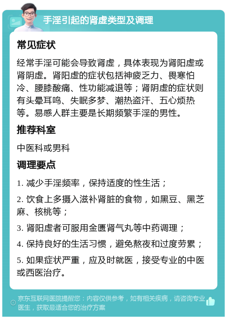 手淫引起的肾虚类型及调理 常见症状 经常手淫可能会导致肾虚，具体表现为肾阳虚或肾阴虚。肾阳虚的症状包括神疲乏力、畏寒怕冷、腰膝酸痛、性功能减退等；肾阴虚的症状则有头晕耳鸣、失眠多梦、潮热盗汗、五心烦热等。易感人群主要是长期频繁手淫的男性。 推荐科室 中医科或男科 调理要点 1. 减少手淫频率，保持适度的性生活； 2. 饮食上多摄入滋补肾脏的食物，如黑豆、黑芝麻、核桃等； 3. 肾阳虚者可服用金匮肾气丸等中药调理； 4. 保持良好的生活习惯，避免熬夜和过度劳累； 5. 如果症状严重，应及时就医，接受专业的中医或西医治疗。