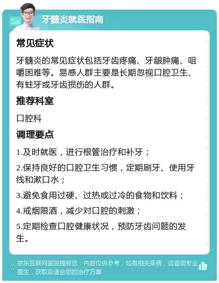 牙髓炎就医指南 常见症状 牙髓炎的常见症状包括牙齿疼痛、牙龈肿痛、咀嚼困难等。易感人群主要是长期忽视口腔卫生、有蛀牙或牙齿损伤的人群。 推荐科室 口腔科 调理要点 1.及时就医，进行根管治疗和补牙； 2.保持良好的口腔卫生习惯，定期刷牙、使用牙线和漱口水； 3.避免食用过硬、过热或过冷的食物和饮料； 4.戒烟限酒，减少对口腔的刺激； 5.定期检查口腔健康状况，预防牙齿问题的发生。