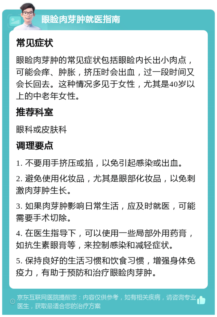 眼睑肉芽肿就医指南 常见症状 眼睑肉芽肿的常见症状包括眼睑内长出小肉点，可能会痒、肿胀，挤压时会出血，过一段时间又会长回去。这种情况多见于女性，尤其是40岁以上的中老年女性。 推荐科室 眼科或皮肤科 调理要点 1. 不要用手挤压或掐，以免引起感染或出血。 2. 避免使用化妆品，尤其是眼部化妆品，以免刺激肉芽肿生长。 3. 如果肉芽肿影响日常生活，应及时就医，可能需要手术切除。 4. 在医生指导下，可以使用一些局部外用药膏，如抗生素眼膏等，来控制感染和减轻症状。 5. 保持良好的生活习惯和饮食习惯，增强身体免疫力，有助于预防和治疗眼睑肉芽肿。