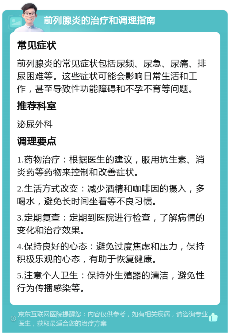 前列腺炎的治疗和调理指南 常见症状 前列腺炎的常见症状包括尿频、尿急、尿痛、排尿困难等。这些症状可能会影响日常生活和工作，甚至导致性功能障碍和不孕不育等问题。 推荐科室 泌尿外科 调理要点 1.药物治疗：根据医生的建议，服用抗生素、消炎药等药物来控制和改善症状。 2.生活方式改变：减少酒精和咖啡因的摄入，多喝水，避免长时间坐着等不良习惯。 3.定期复查：定期到医院进行检查，了解病情的变化和治疗效果。 4.保持良好的心态：避免过度焦虑和压力，保持积极乐观的心态，有助于恢复健康。 5.注意个人卫生：保持外生殖器的清洁，避免性行为传播感染等。