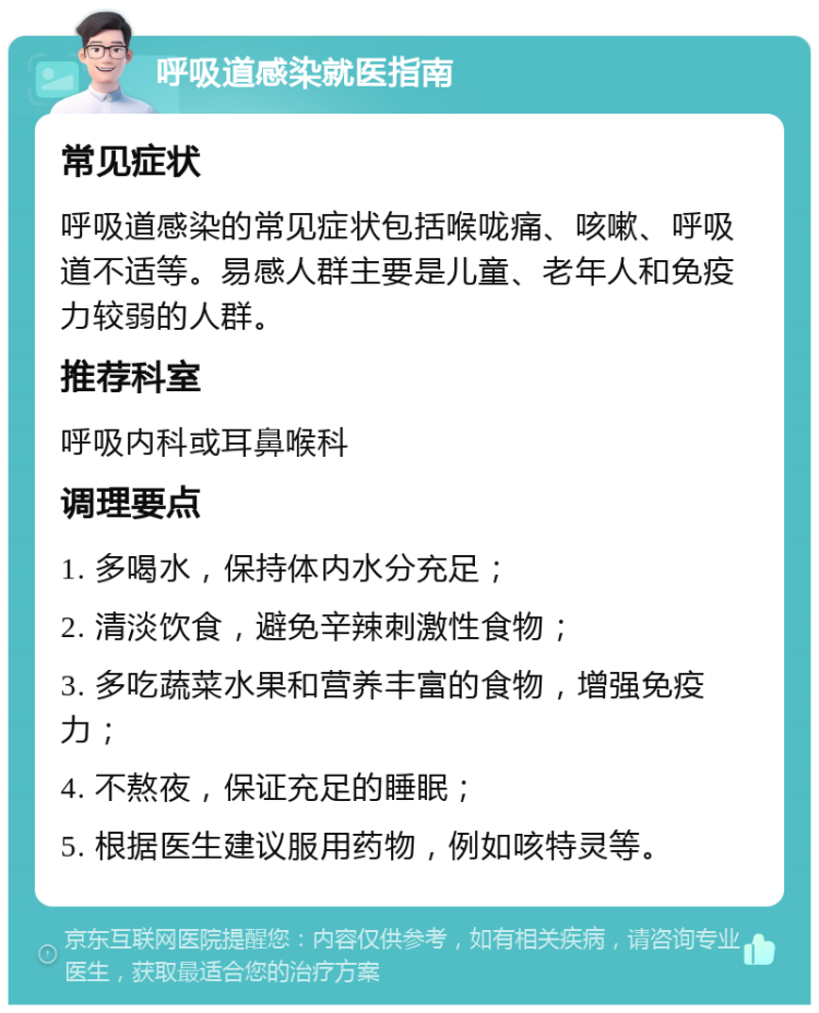 呼吸道感染就医指南 常见症状 呼吸道感染的常见症状包括喉咙痛、咳嗽、呼吸道不适等。易感人群主要是儿童、老年人和免疫力较弱的人群。 推荐科室 呼吸内科或耳鼻喉科 调理要点 1. 多喝水，保持体内水分充足； 2. 清淡饮食，避免辛辣刺激性食物； 3. 多吃蔬菜水果和营养丰富的食物，增强免疫力； 4. 不熬夜，保证充足的睡眠； 5. 根据医生建议服用药物，例如咳特灵等。