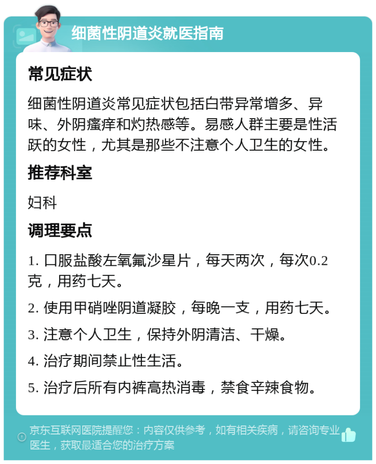 细菌性阴道炎就医指南 常见症状 细菌性阴道炎常见症状包括白带异常增多、异味、外阴瘙痒和灼热感等。易感人群主要是性活跃的女性，尤其是那些不注意个人卫生的女性。 推荐科室 妇科 调理要点 1. 口服盐酸左氧氟沙星片，每天两次，每次0.2克，用药七天。 2. 使用甲硝唑阴道凝胶，每晚一支，用药七天。 3. 注意个人卫生，保持外阴清洁、干燥。 4. 治疗期间禁止性生活。 5. 治疗后所有内裤高热消毒，禁食辛辣食物。