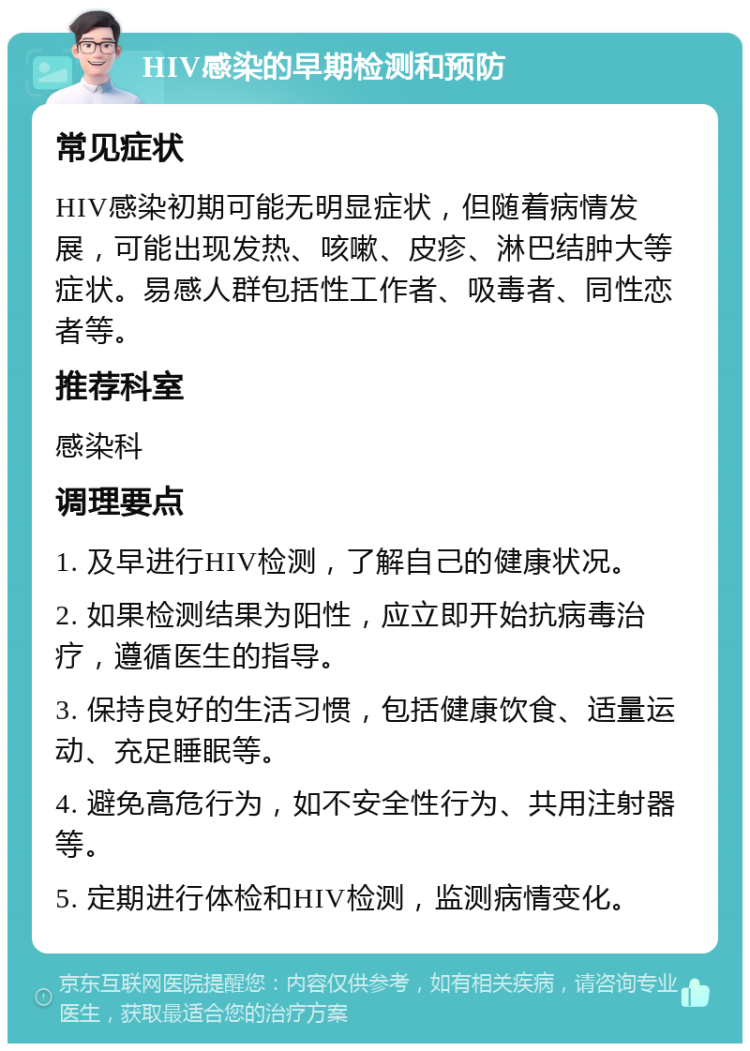 HIV感染的早期检测和预防 常见症状 HIV感染初期可能无明显症状，但随着病情发展，可能出现发热、咳嗽、皮疹、淋巴结肿大等症状。易感人群包括性工作者、吸毒者、同性恋者等。 推荐科室 感染科 调理要点 1. 及早进行HIV检测，了解自己的健康状况。 2. 如果检测结果为阳性，应立即开始抗病毒治疗，遵循医生的指导。 3. 保持良好的生活习惯，包括健康饮食、适量运动、充足睡眠等。 4. 避免高危行为，如不安全性行为、共用注射器等。 5. 定期进行体检和HIV检测，监测病情变化。