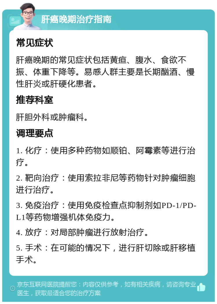 肝癌晚期治疗指南 常见症状 肝癌晚期的常见症状包括黄疸、腹水、食欲不振、体重下降等。易感人群主要是长期酗酒、慢性肝炎或肝硬化患者。 推荐科室 肝胆外科或肿瘤科。 调理要点 1. 化疗：使用多种药物如顺铂、阿霉素等进行治疗。 2. 靶向治疗：使用索拉非尼等药物针对肿瘤细胞进行治疗。 3. 免疫治疗：使用免疫检查点抑制剂如PD-1/PD-L1等药物增强机体免疫力。 4. 放疗：对局部肿瘤进行放射治疗。 5. 手术：在可能的情况下，进行肝切除或肝移植手术。