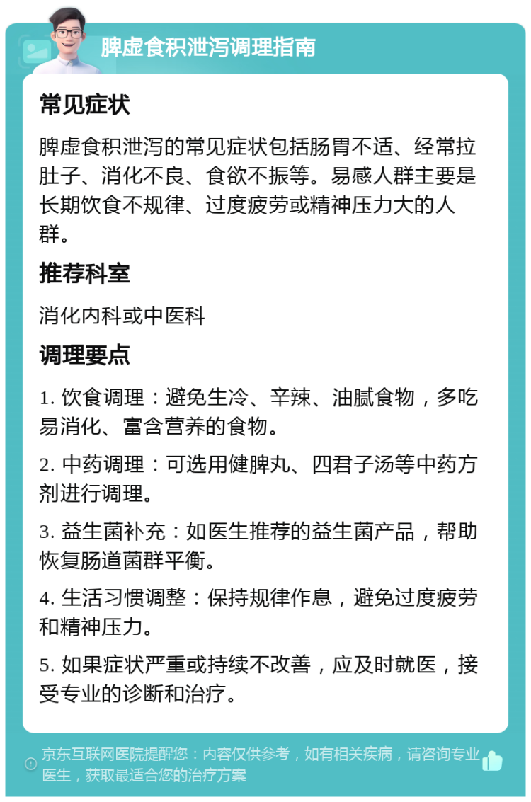 脾虚食积泄泻调理指南 常见症状 脾虚食积泄泻的常见症状包括肠胃不适、经常拉肚子、消化不良、食欲不振等。易感人群主要是长期饮食不规律、过度疲劳或精神压力大的人群。 推荐科室 消化内科或中医科 调理要点 1. 饮食调理：避免生冷、辛辣、油腻食物，多吃易消化、富含营养的食物。 2. 中药调理：可选用健脾丸、四君子汤等中药方剂进行调理。 3. 益生菌补充：如医生推荐的益生菌产品，帮助恢复肠道菌群平衡。 4. 生活习惯调整：保持规律作息，避免过度疲劳和精神压力。 5. 如果症状严重或持续不改善，应及时就医，接受专业的诊断和治疗。