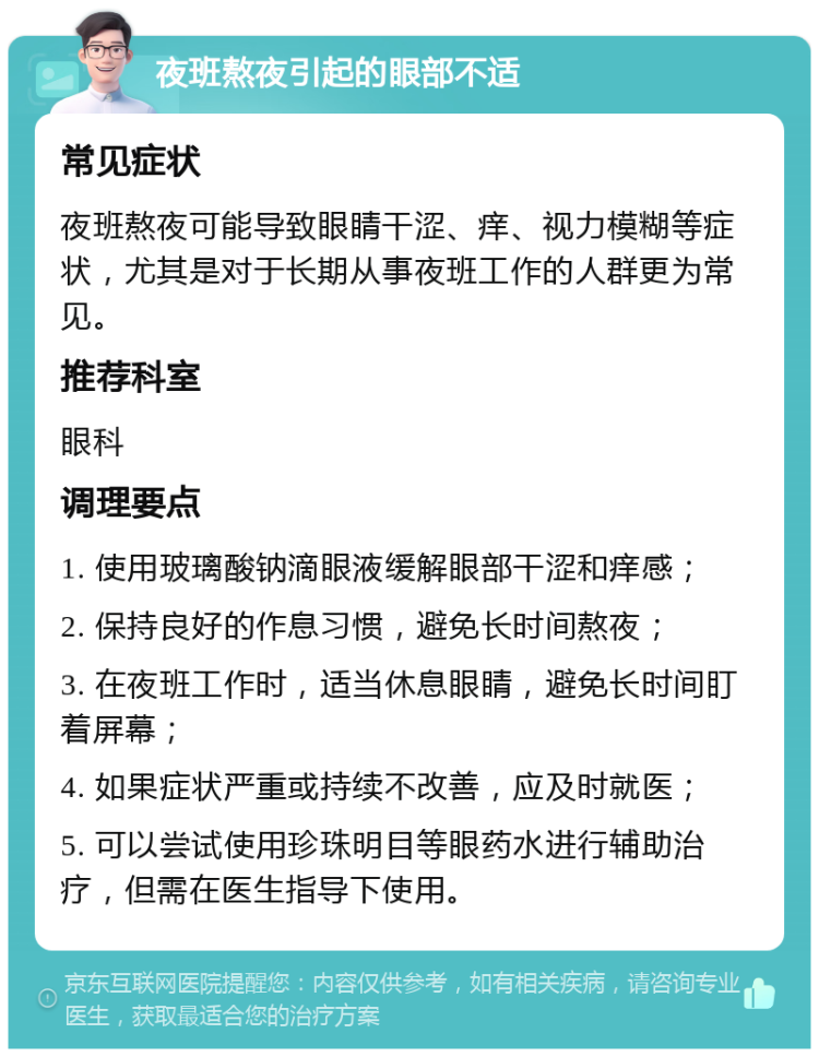 夜班熬夜引起的眼部不适 常见症状 夜班熬夜可能导致眼睛干涩、痒、视力模糊等症状，尤其是对于长期从事夜班工作的人群更为常见。 推荐科室 眼科 调理要点 1. 使用玻璃酸钠滴眼液缓解眼部干涩和痒感； 2. 保持良好的作息习惯，避免长时间熬夜； 3. 在夜班工作时，适当休息眼睛，避免长时间盯着屏幕； 4. 如果症状严重或持续不改善，应及时就医； 5. 可以尝试使用珍珠明目等眼药水进行辅助治疗，但需在医生指导下使用。