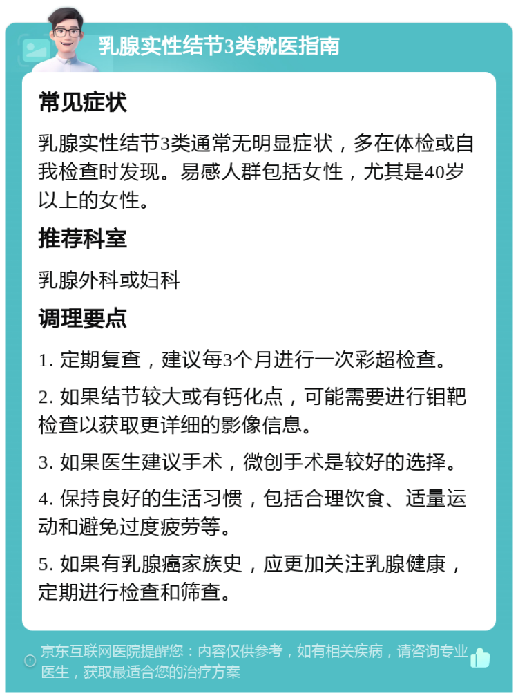 乳腺实性结节3类就医指南 常见症状 乳腺实性结节3类通常无明显症状，多在体检或自我检查时发现。易感人群包括女性，尤其是40岁以上的女性。 推荐科室 乳腺外科或妇科 调理要点 1. 定期复查，建议每3个月进行一次彩超检查。 2. 如果结节较大或有钙化点，可能需要进行钼靶检查以获取更详细的影像信息。 3. 如果医生建议手术，微创手术是较好的选择。 4. 保持良好的生活习惯，包括合理饮食、适量运动和避免过度疲劳等。 5. 如果有乳腺癌家族史，应更加关注乳腺健康，定期进行检查和筛查。