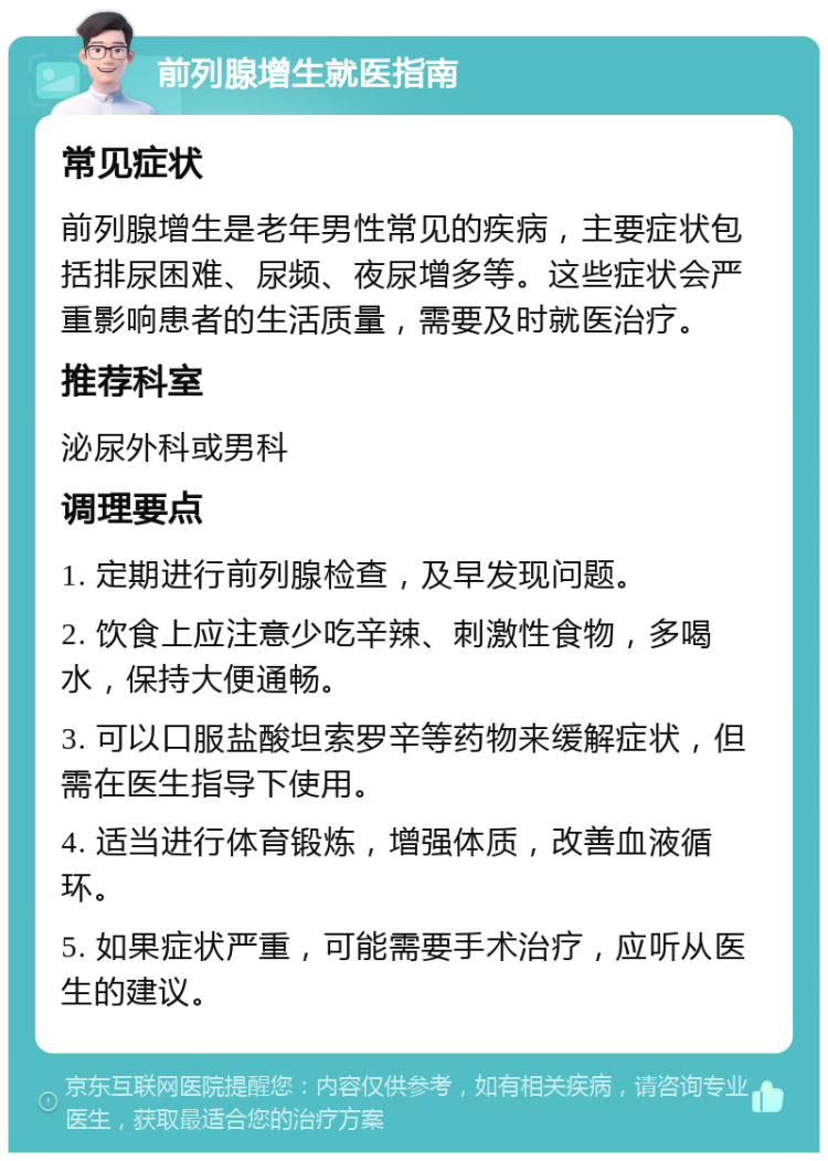 前列腺增生就医指南 常见症状 前列腺增生是老年男性常见的疾病，主要症状包括排尿困难、尿频、夜尿增多等。这些症状会严重影响患者的生活质量，需要及时就医治疗。 推荐科室 泌尿外科或男科 调理要点 1. 定期进行前列腺检查，及早发现问题。 2. 饮食上应注意少吃辛辣、刺激性食物，多喝水，保持大便通畅。 3. 可以口服盐酸坦索罗辛等药物来缓解症状，但需在医生指导下使用。 4. 适当进行体育锻炼，增强体质，改善血液循环。 5. 如果症状严重，可能需要手术治疗，应听从医生的建议。