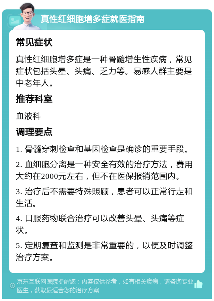 真性红细胞增多症就医指南 常见症状 真性红细胞增多症是一种骨髓增生性疾病，常见症状包括头晕、头痛、乏力等。易感人群主要是中老年人。 推荐科室 血液科 调理要点 1. 骨髓穿刺检查和基因检查是确诊的重要手段。 2. 血细胞分离是一种安全有效的治疗方法，费用大约在2000元左右，但不在医保报销范围内。 3. 治疗后不需要特殊照顾，患者可以正常行走和生活。 4. 口服药物联合治疗可以改善头晕、头痛等症状。 5. 定期复查和监测是非常重要的，以便及时调整治疗方案。