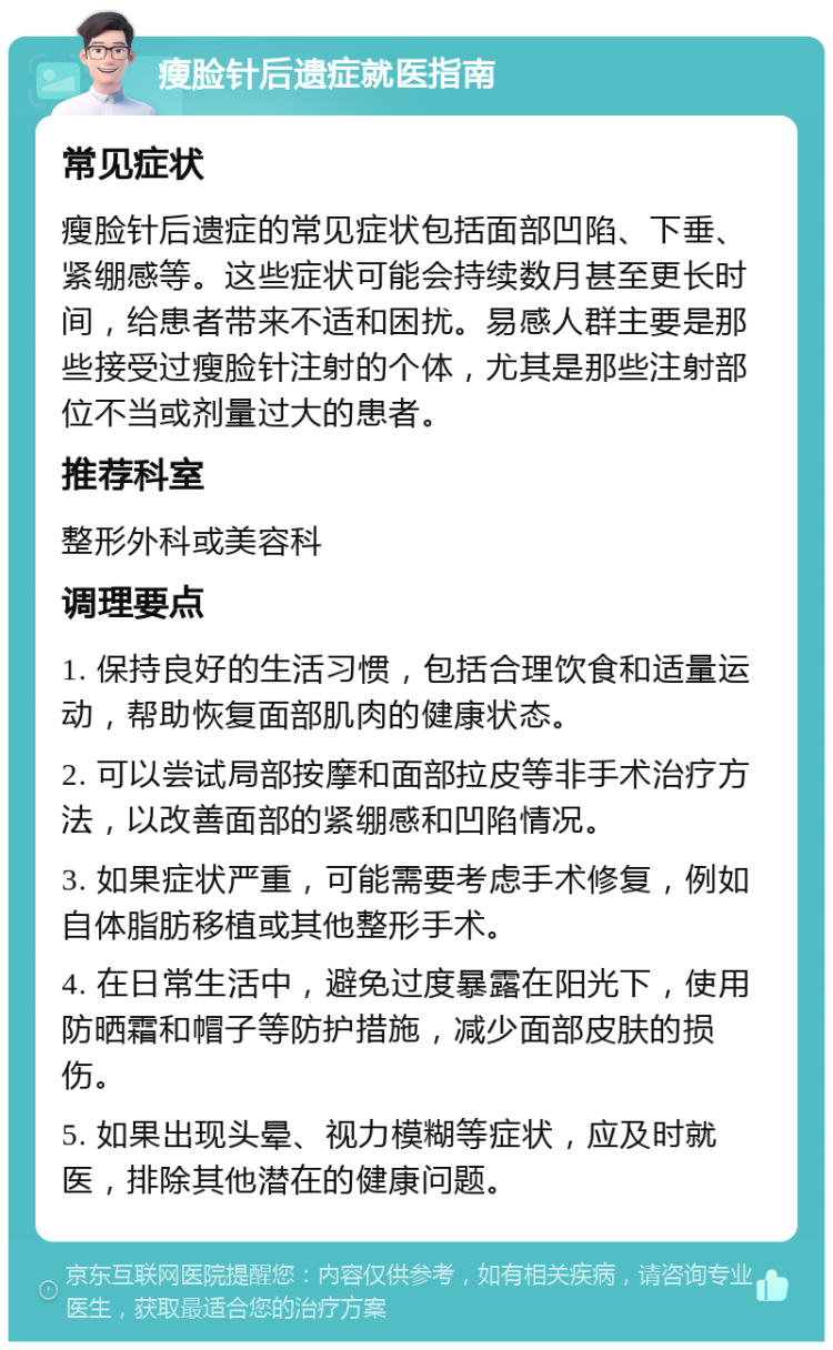 瘦脸针后遗症就医指南 常见症状 瘦脸针后遗症的常见症状包括面部凹陷、下垂、紧绷感等。这些症状可能会持续数月甚至更长时间，给患者带来不适和困扰。易感人群主要是那些接受过瘦脸针注射的个体，尤其是那些注射部位不当或剂量过大的患者。 推荐科室 整形外科或美容科 调理要点 1. 保持良好的生活习惯，包括合理饮食和适量运动，帮助恢复面部肌肉的健康状态。 2. 可以尝试局部按摩和面部拉皮等非手术治疗方法，以改善面部的紧绷感和凹陷情况。 3. 如果症状严重，可能需要考虑手术修复，例如自体脂肪移植或其他整形手术。 4. 在日常生活中，避免过度暴露在阳光下，使用防晒霜和帽子等防护措施，减少面部皮肤的损伤。 5. 如果出现头晕、视力模糊等症状，应及时就医，排除其他潜在的健康问题。