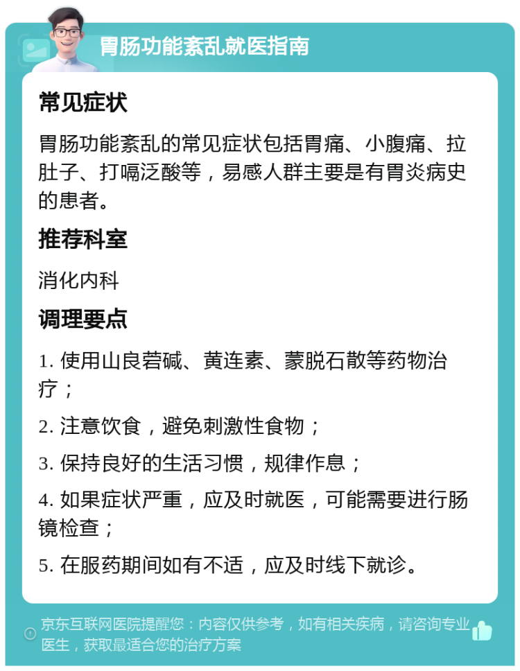 胃肠功能紊乱就医指南 常见症状 胃肠功能紊乱的常见症状包括胃痛、小腹痛、拉肚子、打嗝泛酸等，易感人群主要是有胃炎病史的患者。 推荐科室 消化内科 调理要点 1. 使用山良菪碱、黄连素、蒙脱石散等药物治疗； 2. 注意饮食，避免刺激性食物； 3. 保持良好的生活习惯，规律作息； 4. 如果症状严重，应及时就医，可能需要进行肠镜检查； 5. 在服药期间如有不适，应及时线下就诊。