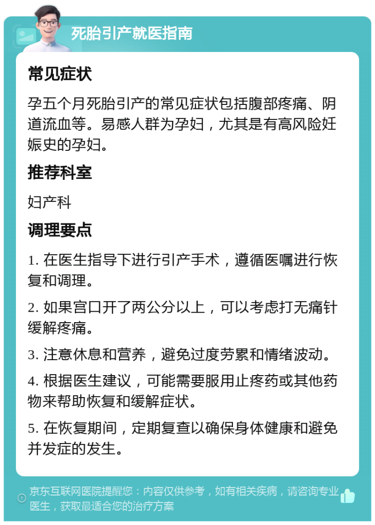 死胎引产就医指南 常见症状 孕五个月死胎引产的常见症状包括腹部疼痛、阴道流血等。易感人群为孕妇，尤其是有高风险妊娠史的孕妇。 推荐科室 妇产科 调理要点 1. 在医生指导下进行引产手术，遵循医嘱进行恢复和调理。 2. 如果宫口开了两公分以上，可以考虑打无痛针缓解疼痛。 3. 注意休息和营养，避免过度劳累和情绪波动。 4. 根据医生建议，可能需要服用止疼药或其他药物来帮助恢复和缓解症状。 5. 在恢复期间，定期复查以确保身体健康和避免并发症的发生。