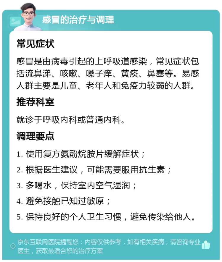 感冒的治疗与调理 常见症状 感冒是由病毒引起的上呼吸道感染，常见症状包括流鼻涕、咳嗽、嗓子痒、黄痰、鼻塞等。易感人群主要是儿童、老年人和免疫力较弱的人群。 推荐科室 就诊于呼吸内科或普通内科。 调理要点 1. 使用复方氨酚烷胺片缓解症状； 2. 根据医生建议，可能需要服用抗生素； 3. 多喝水，保持室内空气湿润； 4. 避免接触已知过敏原； 5. 保持良好的个人卫生习惯，避免传染给他人。