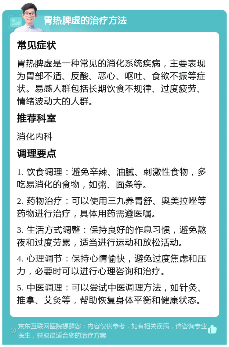 胃热脾虚的治疗方法 常见症状 胃热脾虚是一种常见的消化系统疾病，主要表现为胃部不适、反酸、恶心、呕吐、食欲不振等症状。易感人群包括长期饮食不规律、过度疲劳、情绪波动大的人群。 推荐科室 消化内科 调理要点 1. 饮食调理：避免辛辣、油腻、刺激性食物，多吃易消化的食物，如粥、面条等。 2. 药物治疗：可以使用三九养胃舒、奥美拉唑等药物进行治疗，具体用药需遵医嘱。 3. 生活方式调整：保持良好的作息习惯，避免熬夜和过度劳累，适当进行运动和放松活动。 4. 心理调节：保持心情愉快，避免过度焦虑和压力，必要时可以进行心理咨询和治疗。 5. 中医调理：可以尝试中医调理方法，如针灸、推拿、艾灸等，帮助恢复身体平衡和健康状态。