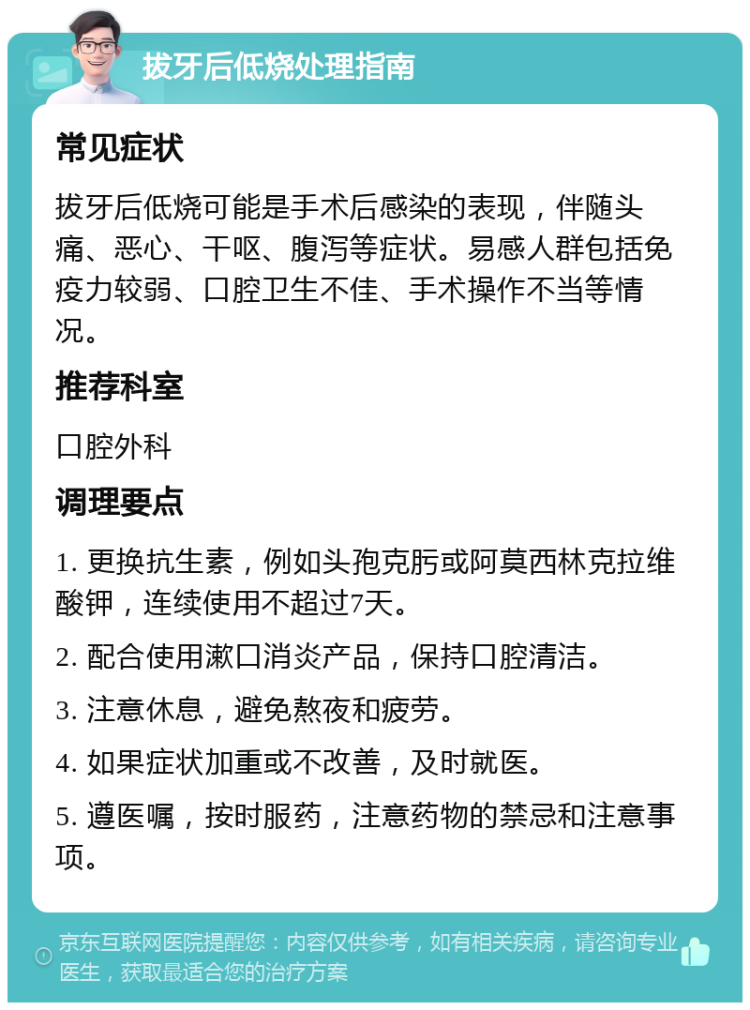 拔牙后低烧处理指南 常见症状 拔牙后低烧可能是手术后感染的表现，伴随头痛、恶心、干呕、腹泻等症状。易感人群包括免疫力较弱、口腔卫生不佳、手术操作不当等情况。 推荐科室 口腔外科 调理要点 1. 更换抗生素，例如头孢克肟或阿莫西林克拉维酸钾，连续使用不超过7天。 2. 配合使用漱口消炎产品，保持口腔清洁。 3. 注意休息，避免熬夜和疲劳。 4. 如果症状加重或不改善，及时就医。 5. 遵医嘱，按时服药，注意药物的禁忌和注意事项。