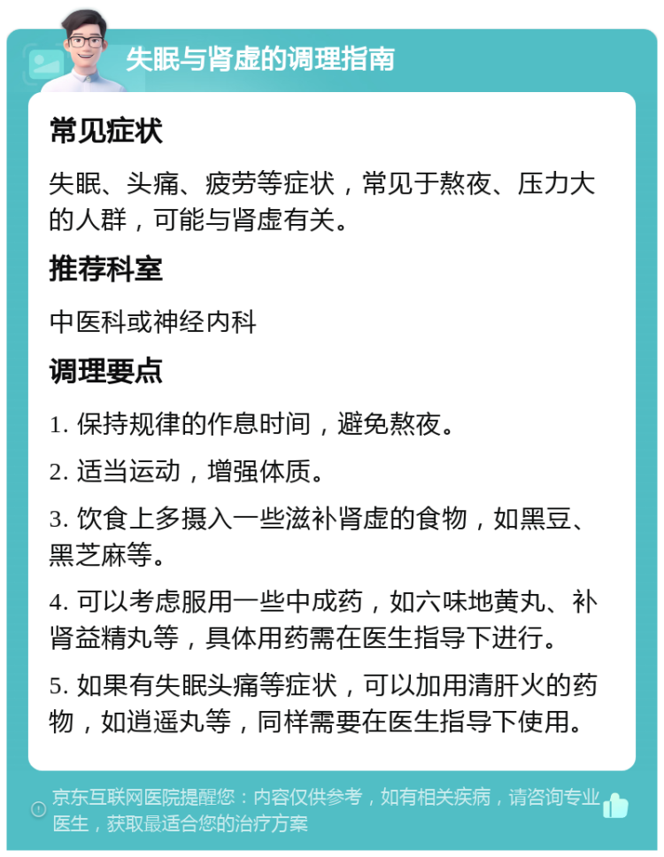 失眠与肾虚的调理指南 常见症状 失眠、头痛、疲劳等症状，常见于熬夜、压力大的人群，可能与肾虚有关。 推荐科室 中医科或神经内科 调理要点 1. 保持规律的作息时间，避免熬夜。 2. 适当运动，增强体质。 3. 饮食上多摄入一些滋补肾虚的食物，如黑豆、黑芝麻等。 4. 可以考虑服用一些中成药，如六味地黄丸、补肾益精丸等，具体用药需在医生指导下进行。 5. 如果有失眠头痛等症状，可以加用清肝火的药物，如逍遥丸等，同样需要在医生指导下使用。