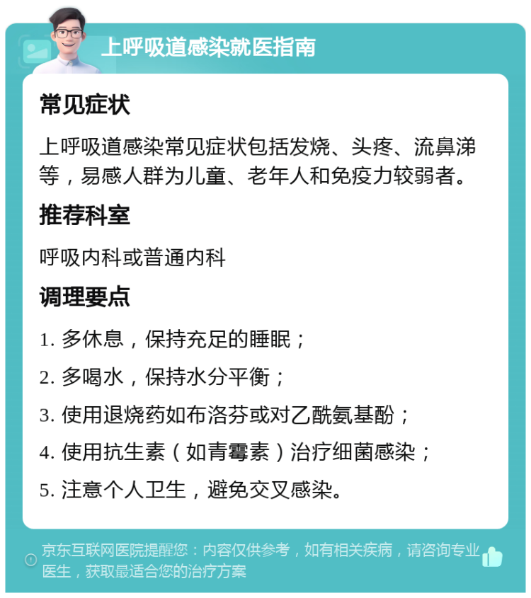 上呼吸道感染就医指南 常见症状 上呼吸道感染常见症状包括发烧、头疼、流鼻涕等，易感人群为儿童、老年人和免疫力较弱者。 推荐科室 呼吸内科或普通内科 调理要点 1. 多休息，保持充足的睡眠； 2. 多喝水，保持水分平衡； 3. 使用退烧药如布洛芬或对乙酰氨基酚； 4. 使用抗生素（如青霉素）治疗细菌感染； 5. 注意个人卫生，避免交叉感染。