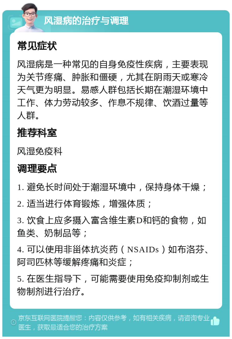 风湿病的治疗与调理 常见症状 风湿病是一种常见的自身免疫性疾病，主要表现为关节疼痛、肿胀和僵硬，尤其在阴雨天或寒冷天气更为明显。易感人群包括长期在潮湿环境中工作、体力劳动较多、作息不规律、饮酒过量等人群。 推荐科室 风湿免疫科 调理要点 1. 避免长时间处于潮湿环境中，保持身体干燥； 2. 适当进行体育锻炼，增强体质； 3. 饮食上应多摄入富含维生素D和钙的食物，如鱼类、奶制品等； 4. 可以使用非甾体抗炎药（NSAIDs）如布洛芬、阿司匹林等缓解疼痛和炎症； 5. 在医生指导下，可能需要使用免疫抑制剂或生物制剂进行治疗。