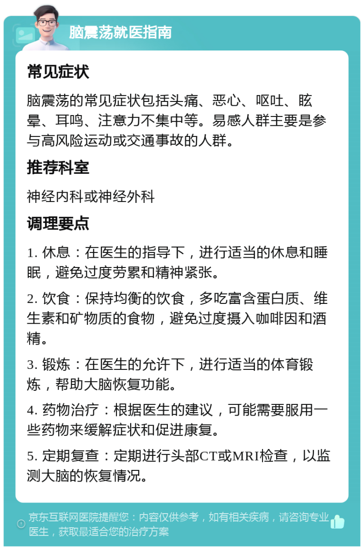 脑震荡就医指南 常见症状 脑震荡的常见症状包括头痛、恶心、呕吐、眩晕、耳鸣、注意力不集中等。易感人群主要是参与高风险运动或交通事故的人群。 推荐科室 神经内科或神经外科 调理要点 1. 休息：在医生的指导下，进行适当的休息和睡眠，避免过度劳累和精神紧张。 2. 饮食：保持均衡的饮食，多吃富含蛋白质、维生素和矿物质的食物，避免过度摄入咖啡因和酒精。 3. 锻炼：在医生的允许下，进行适当的体育锻炼，帮助大脑恢复功能。 4. 药物治疗：根据医生的建议，可能需要服用一些药物来缓解症状和促进康复。 5. 定期复查：定期进行头部CT或MRI检查，以监测大脑的恢复情况。