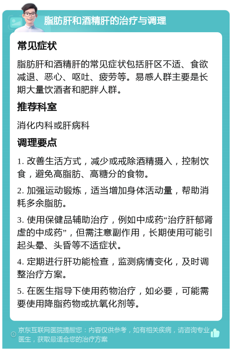 脂肪肝和酒精肝的治疗与调理 常见症状 脂肪肝和酒精肝的常见症状包括肝区不适、食欲减退、恶心、呕吐、疲劳等。易感人群主要是长期大量饮酒者和肥胖人群。 推荐科室 消化内科或肝病科 调理要点 1. 改善生活方式，减少或戒除酒精摄入，控制饮食，避免高脂肪、高糖分的食物。 2. 加强运动锻炼，适当增加身体活动量，帮助消耗多余脂肪。 3. 使用保健品辅助治疗，例如中成药“治疗肝郁肾虚的中成药”，但需注意副作用，长期使用可能引起头晕、头昏等不适症状。 4. 定期进行肝功能检查，监测病情变化，及时调整治疗方案。 5. 在医生指导下使用药物治疗，如必要，可能需要使用降脂药物或抗氧化剂等。