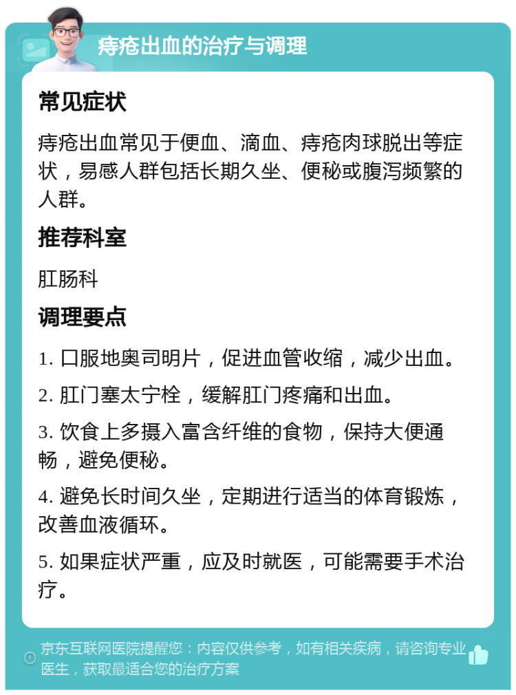 痔疮出血的治疗与调理 常见症状 痔疮出血常见于便血、滴血、痔疮肉球脱出等症状，易感人群包括长期久坐、便秘或腹泻频繁的人群。 推荐科室 肛肠科 调理要点 1. 口服地奥司明片，促进血管收缩，减少出血。 2. 肛门塞太宁栓，缓解肛门疼痛和出血。 3. 饮食上多摄入富含纤维的食物，保持大便通畅，避免便秘。 4. 避免长时间久坐，定期进行适当的体育锻炼，改善血液循环。 5. 如果症状严重，应及时就医，可能需要手术治疗。