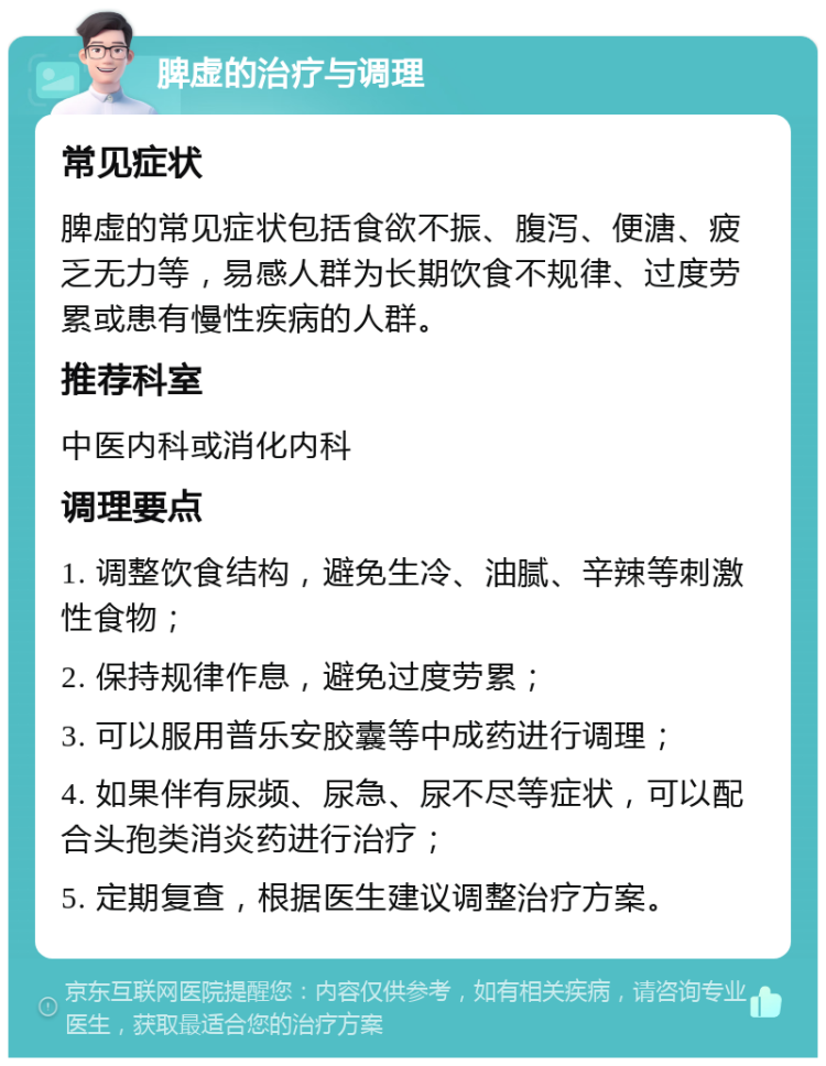 脾虚的治疗与调理 常见症状 脾虚的常见症状包括食欲不振、腹泻、便溏、疲乏无力等，易感人群为长期饮食不规律、过度劳累或患有慢性疾病的人群。 推荐科室 中医内科或消化内科 调理要点 1. 调整饮食结构，避免生冷、油腻、辛辣等刺激性食物； 2. 保持规律作息，避免过度劳累； 3. 可以服用普乐安胶囊等中成药进行调理； 4. 如果伴有尿频、尿急、尿不尽等症状，可以配合头孢类消炎药进行治疗； 5. 定期复查，根据医生建议调整治疗方案。