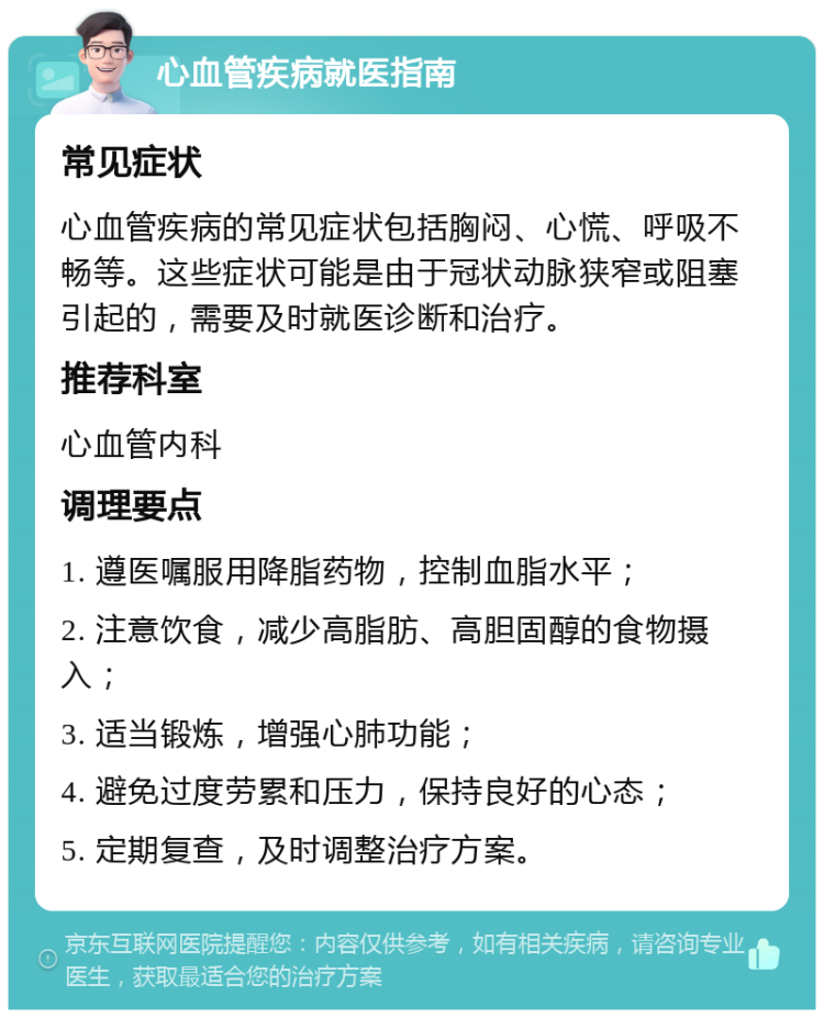 心血管疾病就医指南 常见症状 心血管疾病的常见症状包括胸闷、心慌、呼吸不畅等。这些症状可能是由于冠状动脉狭窄或阻塞引起的，需要及时就医诊断和治疗。 推荐科室 心血管内科 调理要点 1. 遵医嘱服用降脂药物，控制血脂水平； 2. 注意饮食，减少高脂肪、高胆固醇的食物摄入； 3. 适当锻炼，增强心肺功能； 4. 避免过度劳累和压力，保持良好的心态； 5. 定期复查，及时调整治疗方案。