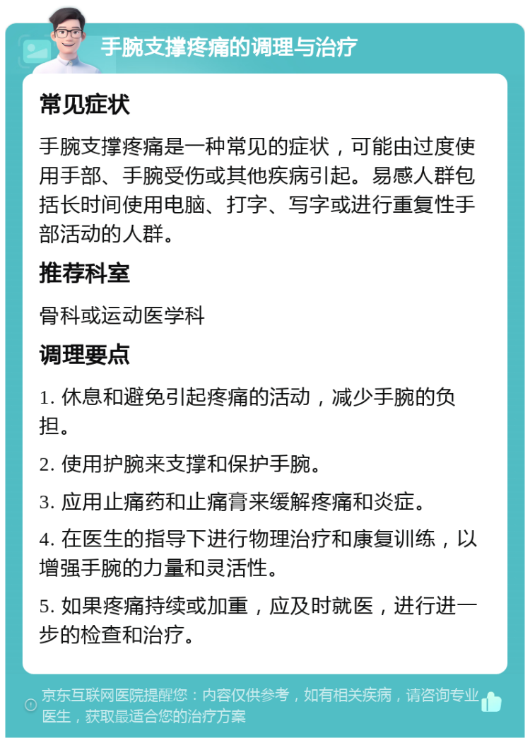 手腕支撑疼痛的调理与治疗 常见症状 手腕支撑疼痛是一种常见的症状，可能由过度使用手部、手腕受伤或其他疾病引起。易感人群包括长时间使用电脑、打字、写字或进行重复性手部活动的人群。 推荐科室 骨科或运动医学科 调理要点 1. 休息和避免引起疼痛的活动，减少手腕的负担。 2. 使用护腕来支撑和保护手腕。 3. 应用止痛药和止痛膏来缓解疼痛和炎症。 4. 在医生的指导下进行物理治疗和康复训练，以增强手腕的力量和灵活性。 5. 如果疼痛持续或加重，应及时就医，进行进一步的检查和治疗。