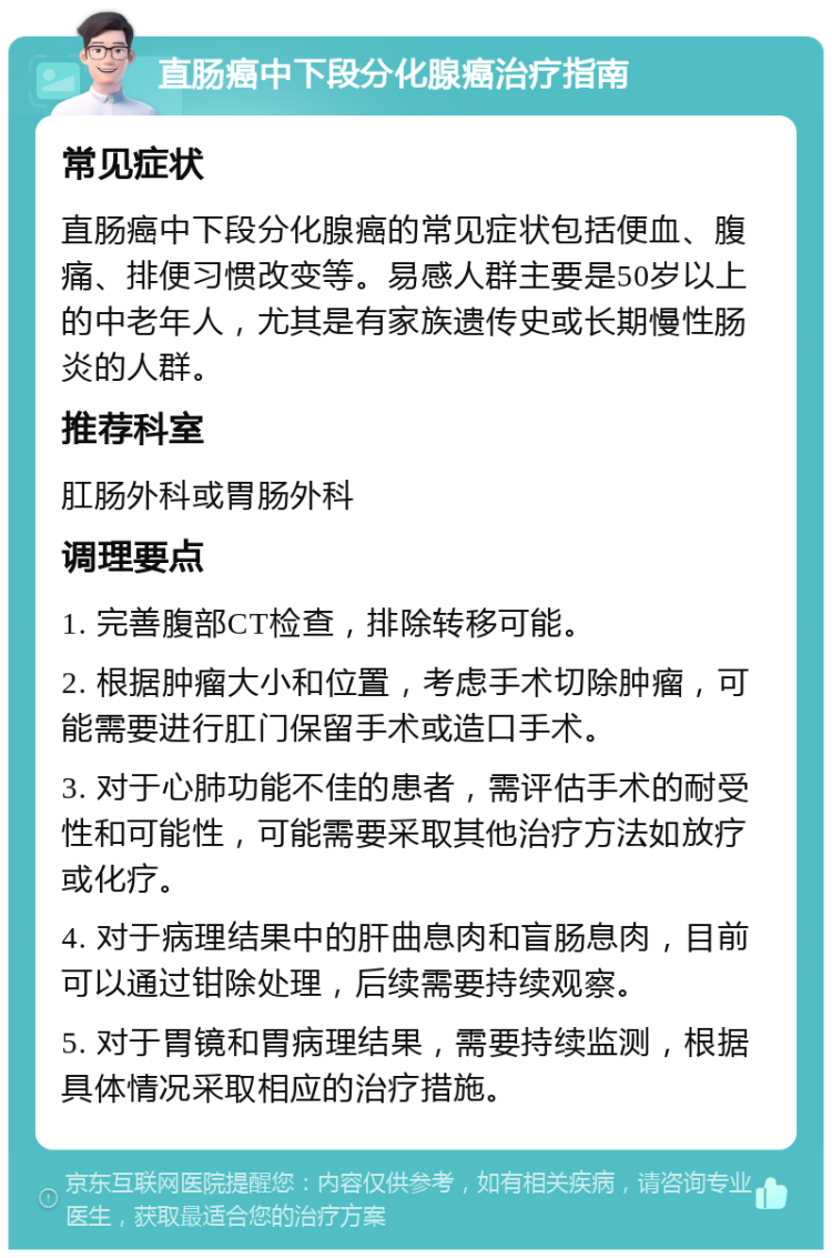 直肠癌中下段分化腺癌治疗指南 常见症状 直肠癌中下段分化腺癌的常见症状包括便血、腹痛、排便习惯改变等。易感人群主要是50岁以上的中老年人，尤其是有家族遗传史或长期慢性肠炎的人群。 推荐科室 肛肠外科或胃肠外科 调理要点 1. 完善腹部CT检查，排除转移可能。 2. 根据肿瘤大小和位置，考虑手术切除肿瘤，可能需要进行肛门保留手术或造口手术。 3. 对于心肺功能不佳的患者，需评估手术的耐受性和可能性，可能需要采取其他治疗方法如放疗或化疗。 4. 对于病理结果中的肝曲息肉和盲肠息肉，目前可以通过钳除处理，后续需要持续观察。 5. 对于胃镜和胃病理结果，需要持续监测，根据具体情况采取相应的治疗措施。