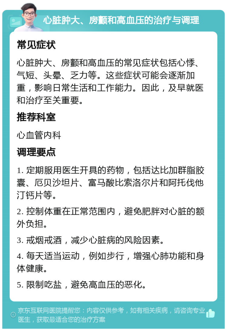 心脏肿大、房颤和高血压的治疗与调理 常见症状 心脏肿大、房颤和高血压的常见症状包括心悸、气短、头晕、乏力等。这些症状可能会逐渐加重，影响日常生活和工作能力。因此，及早就医和治疗至关重要。 推荐科室 心血管内科 调理要点 1. 定期服用医生开具的药物，包括达比加群脂胶囊、厄贝沙坦片、富马酸比索洛尔片和阿托伐他汀钙片等。 2. 控制体重在正常范围内，避免肥胖对心脏的额外负担。 3. 戒烟戒酒，减少心脏病的风险因素。 4. 每天适当运动，例如步行，增强心肺功能和身体健康。 5. 限制吃盐，避免高血压的恶化。