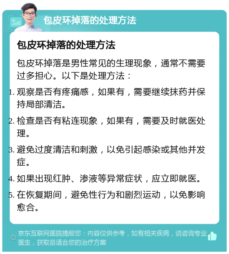 包皮环掉落的处理方法 包皮环掉落的处理方法 包皮环掉落是男性常见的生理现象，通常不需要过多担心。以下是处理方法： 观察是否有疼痛感，如果有，需要继续抹药并保持局部清洁。 检查是否有粘连现象，如果有，需要及时就医处理。 避免过度清洁和刺激，以免引起感染或其他并发症。 如果出现红肿、渗液等异常症状，应立即就医。 在恢复期间，避免性行为和剧烈运动，以免影响愈合。