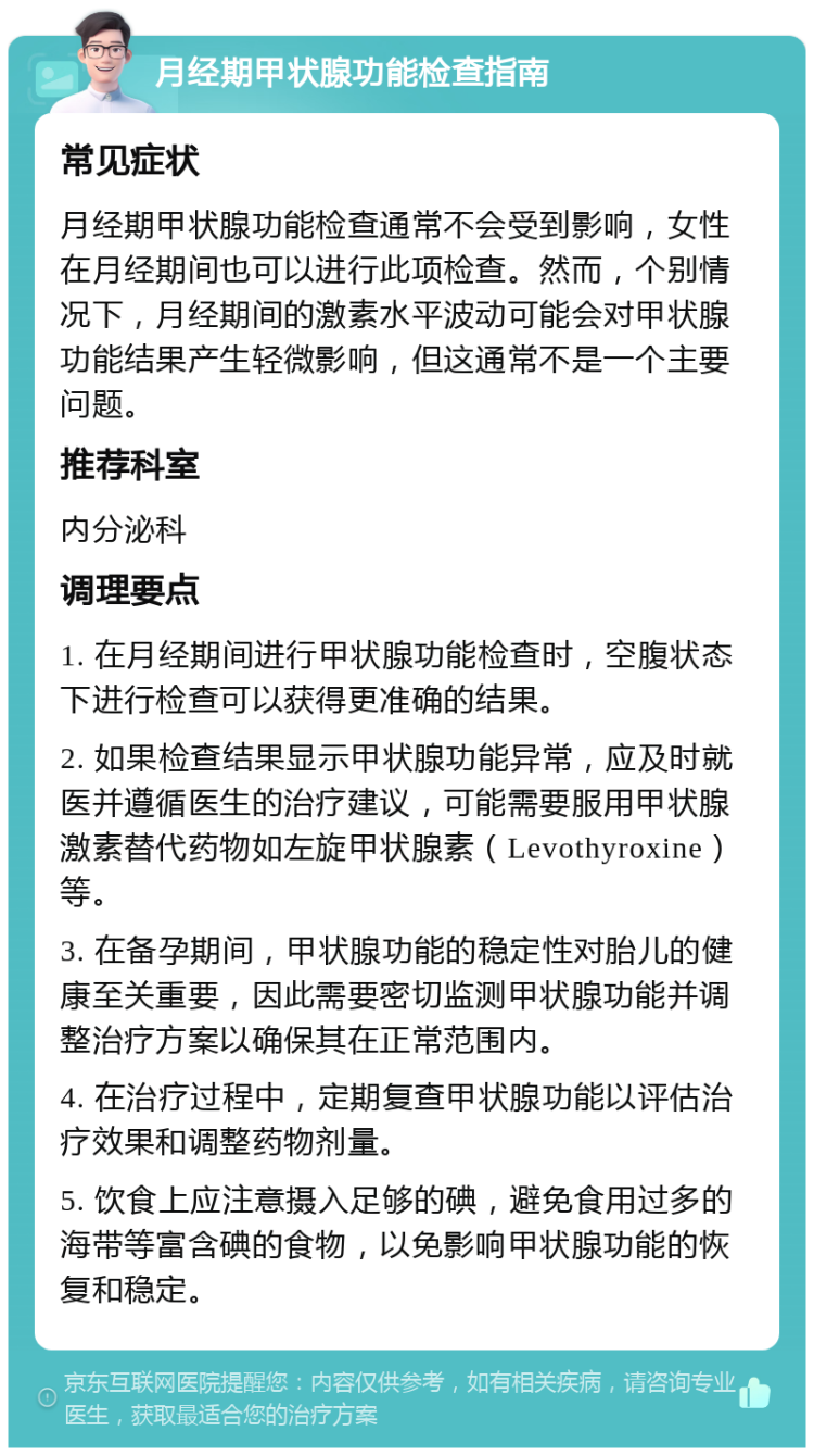 月经期甲状腺功能检查指南 常见症状 月经期甲状腺功能检查通常不会受到影响，女性在月经期间也可以进行此项检查。然而，个别情况下，月经期间的激素水平波动可能会对甲状腺功能结果产生轻微影响，但这通常不是一个主要问题。 推荐科室 内分泌科 调理要点 1. 在月经期间进行甲状腺功能检查时，空腹状态下进行检查可以获得更准确的结果。 2. 如果检查结果显示甲状腺功能异常，应及时就医并遵循医生的治疗建议，可能需要服用甲状腺激素替代药物如左旋甲状腺素（Levothyroxine）等。 3. 在备孕期间，甲状腺功能的稳定性对胎儿的健康至关重要，因此需要密切监测甲状腺功能并调整治疗方案以确保其在正常范围内。 4. 在治疗过程中，定期复查甲状腺功能以评估治疗效果和调整药物剂量。 5. 饮食上应注意摄入足够的碘，避免食用过多的海带等富含碘的食物，以免影响甲状腺功能的恢复和稳定。