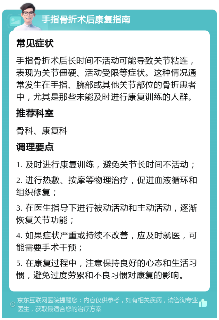 手指骨折术后康复指南 常见症状 手指骨折术后长时间不活动可能导致关节粘连，表现为关节僵硬、活动受限等症状。这种情况通常发生在手指、腕部或其他关节部位的骨折患者中，尤其是那些未能及时进行康复训练的人群。 推荐科室 骨科、康复科 调理要点 1. 及时进行康复训练，避免关节长时间不活动； 2. 进行热敷、按摩等物理治疗，促进血液循环和组织修复； 3. 在医生指导下进行被动活动和主动活动，逐渐恢复关节功能； 4. 如果症状严重或持续不改善，应及时就医，可能需要手术干预； 5. 在康复过程中，注意保持良好的心态和生活习惯，避免过度劳累和不良习惯对康复的影响。