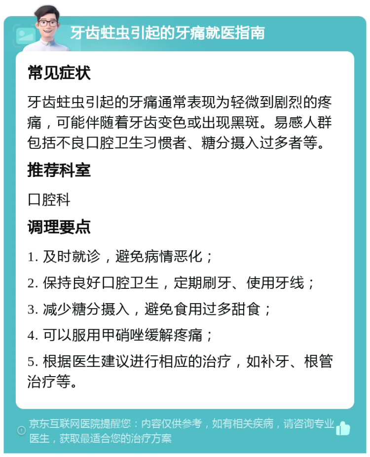 牙齿蛀虫引起的牙痛就医指南 常见症状 牙齿蛀虫引起的牙痛通常表现为轻微到剧烈的疼痛，可能伴随着牙齿变色或出现黑斑。易感人群包括不良口腔卫生习惯者、糖分摄入过多者等。 推荐科室 口腔科 调理要点 1. 及时就诊，避免病情恶化； 2. 保持良好口腔卫生，定期刷牙、使用牙线； 3. 减少糖分摄入，避免食用过多甜食； 4. 可以服用甲硝唑缓解疼痛； 5. 根据医生建议进行相应的治疗，如补牙、根管治疗等。