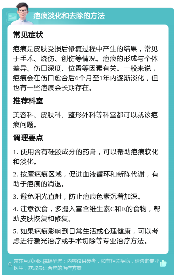 疤痕淡化和去除的方法 常见症状 疤痕是皮肤受损后修复过程中产生的结果，常见于手术、烧伤、创伤等情况。疤痕的形成与个体差异、伤口深度、位置等因素有关。一般来说，疤痕会在伤口愈合后6个月至1年内逐渐淡化，但也有一些疤痕会长期存在。 推荐科室 美容科、皮肤科、整形外科等科室都可以就诊疤痕问题。 调理要点 1. 使用含有硅胶成分的药膏，可以帮助疤痕软化和淡化。 2. 按摩疤痕区域，促进血液循环和新陈代谢，有助于疤痕的消退。 3. 避免阳光直射，防止疤痕色素沉着加深。 4. 注意饮食，多摄入富含维生素C和E的食物，帮助皮肤恢复和修复。 5. 如果疤痕影响到日常生活或心理健康，可以考虑进行激光治疗或手术切除等专业治疗方法。