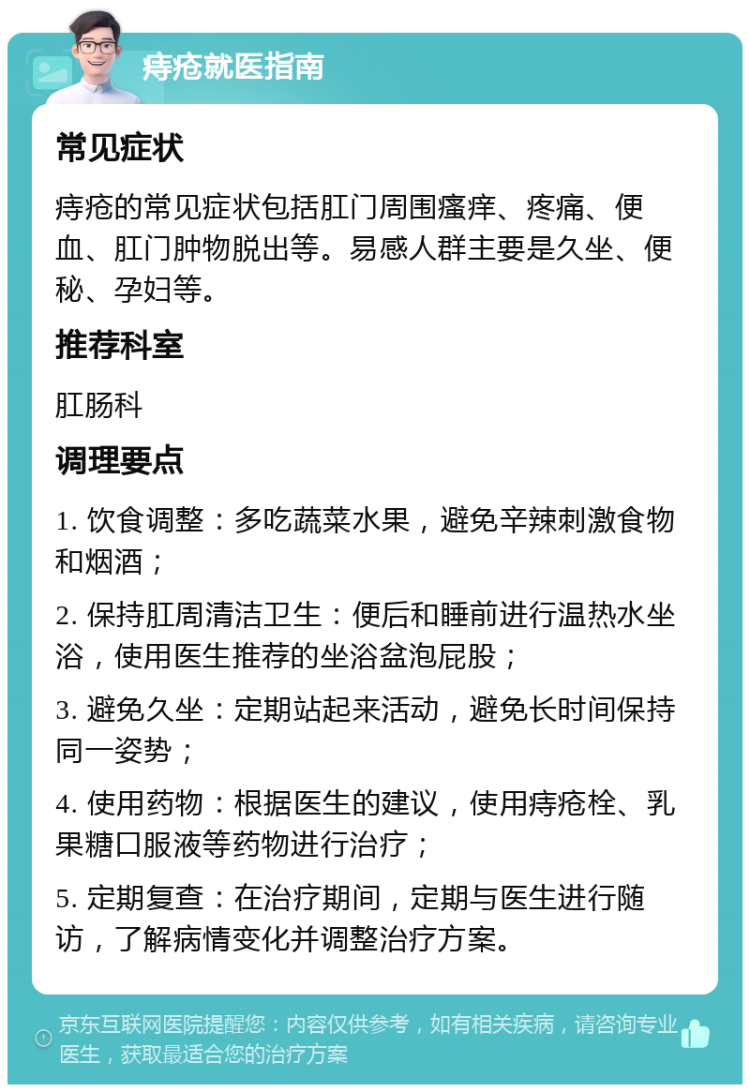 痔疮就医指南 常见症状 痔疮的常见症状包括肛门周围瘙痒、疼痛、便血、肛门肿物脱出等。易感人群主要是久坐、便秘、孕妇等。 推荐科室 肛肠科 调理要点 1. 饮食调整：多吃蔬菜水果，避免辛辣刺激食物和烟酒； 2. 保持肛周清洁卫生：便后和睡前进行温热水坐浴，使用医生推荐的坐浴盆泡屁股； 3. 避免久坐：定期站起来活动，避免长时间保持同一姿势； 4. 使用药物：根据医生的建议，使用痔疮栓、乳果糖口服液等药物进行治疗； 5. 定期复查：在治疗期间，定期与医生进行随访，了解病情变化并调整治疗方案。